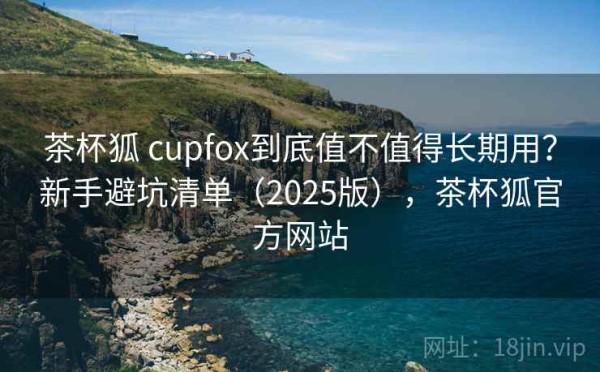 茶杯狐 cupfox到底值不值得长期用？新手避坑清单（2025版），茶杯狐官方网站