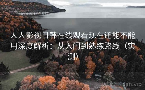 人人影视日韩在线观看现在还能不能用深度解析：从入门到熟练路线（实测）
