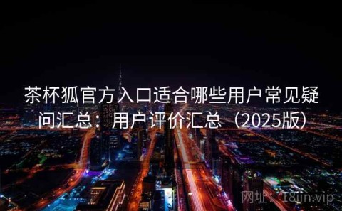 茶杯狐官方入口适合哪些用户常见疑问汇总：用户评价汇总（2025版）