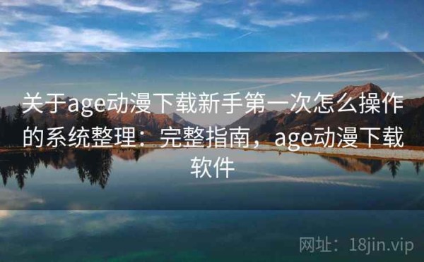 关于age动漫下载新手第一次怎么操作的系统整理：完整指南，age动漫下载软件