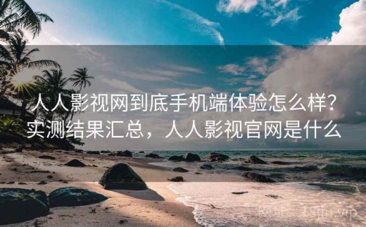 人人影视网到底手机端体验怎么样？实测结果汇总，人人影视官网是什么