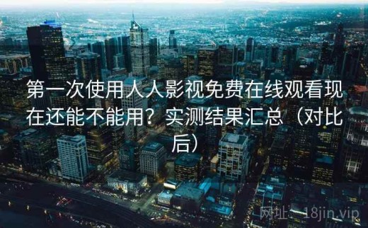 第一次使用人人影视免费在线观看现在还能不能用？实测结果汇总（对比后）
