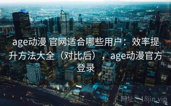 age动漫 官网适合哪些用户：效率提升方法大全（对比后），age动漫官方登录