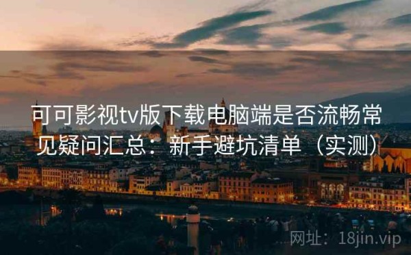 可可影视tv版下载电脑端是否流畅常见疑问汇总：新手避坑清单（实测）