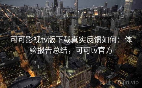 可可影视tv版下载真实反馈如何：体验报告总结，可可tv官方