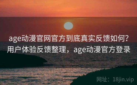 age动漫官网官方到底真实反馈如何？用户体验反馈整理，age动漫官方登录