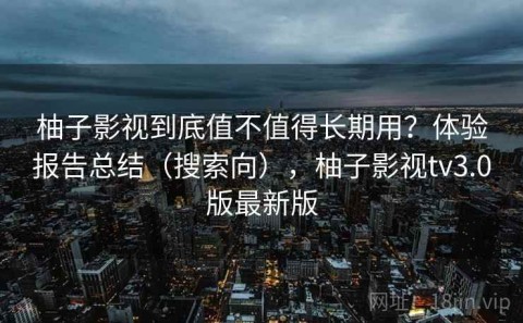 柚子影视到底值不值得长期用？体验报告总结（搜索向），柚子影视tv3.0版最新版