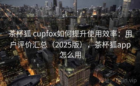 茶杯狐 cupfox如何提升使用效率：用户评价汇总（2025版），茶杯狐app怎么用