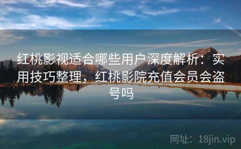 红桃影视适合哪些用户深度解析：实用技巧整理，红桃影院充值会员会盗号吗