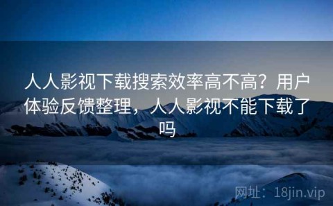 人人影视下载搜索效率高不高？用户体验反馈整理，人人影视不能下载了吗
