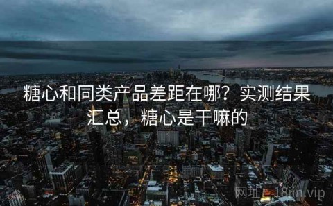 糖心和同类产品差距在哪？实测结果汇总，糖心是干嘛的