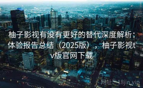柚子影视有没有更好的替代深度解析：体验报告总结（2025版），柚子影视tv版官网下载
