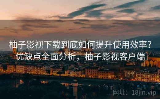 柚子影视下载到底如何提升使用效率？优缺点全面分析，柚子影视客户端