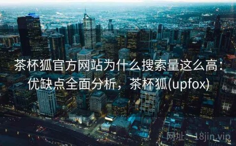 茶杯狐官方网站为什么搜索量这么高：优缺点全面分析，茶杯狐(upfox)