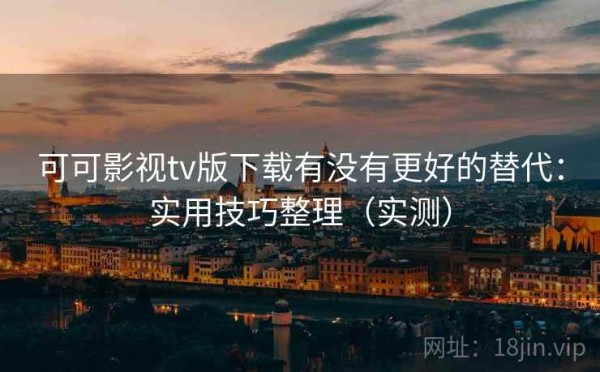 可可影视tv版下载有没有更好的替代：实用技巧整理（实测）