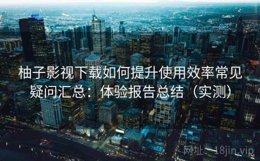 柚子影视下载如何提升使用效率常见疑问汇总：体验报告总结（实测）