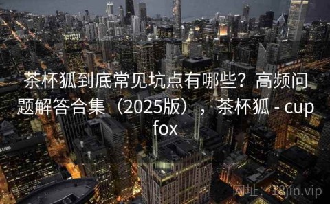 茶杯狐到底常见坑点有哪些？高频问题解答合集（2025版），茶杯狐 - cupfox