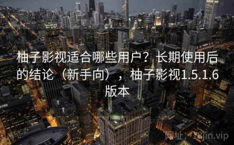 柚子影视适合哪些用户？长期使用后的结论（新手向），柚子影视1.5.1.6版本