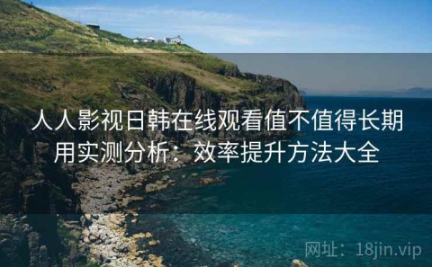 人人影视日韩在线观看值不值得长期用实测分析：效率提升方法大全