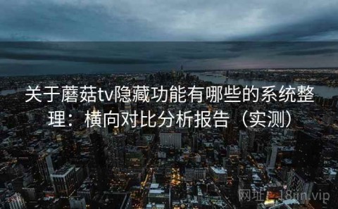 关于蘑菇tv隐藏功能有哪些的系统整理：横向对比分析报告（实测）