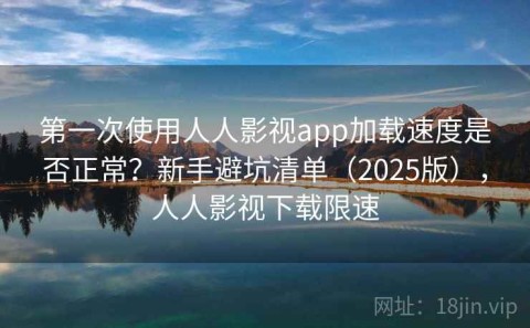第一次使用人人影视app加载速度是否正常？新手避坑清单（2025版），人人影视下载限速
