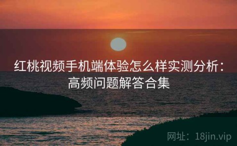 红桃视频手机端体验怎么样实测分析：高频问题解答合集