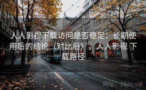 人人影视下载访问是否稳定：长期使用后的结论（对比后），人人影视 下载路径