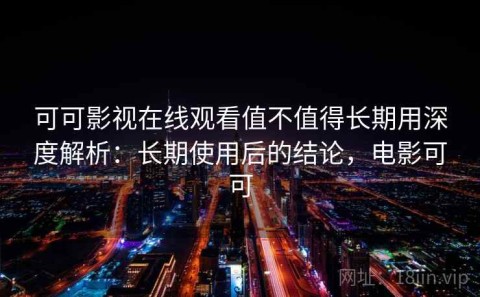 可可影视在线观看值不值得长期用深度解析：长期使用后的结论，电影可可