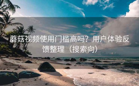 蘑菇视频使用门槛高吗？用户体验反馈整理（搜索向）