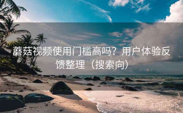 蘑菇视频使用门槛高吗？用户体验反馈整理（搜索向）