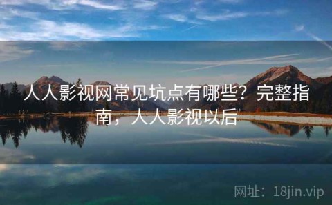 人人影视网常见坑点有哪些？完整指南，人人影视以后