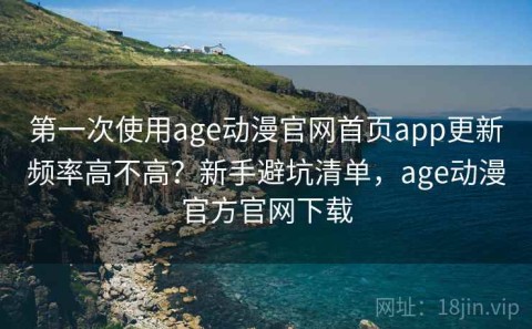 第一次使用age动漫官网首页app更新频率高不高？新手避坑清单，age动漫官方官网下载