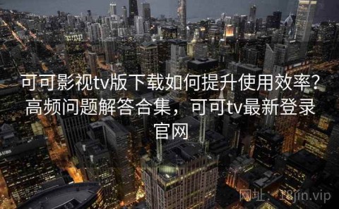 可可影视tv版下载如何提升使用效率？高频问题解答合集，可可tv最新登录官网