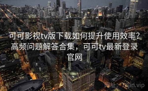 可可影视tv版下载如何提升使用效率？高频问题解答合集，可可tv最新登录官网