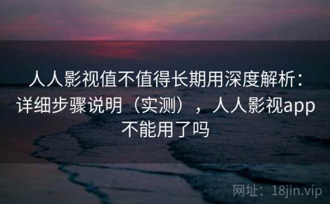 人人影视值不值得长期用深度解析：详细步骤说明（实测），人人影视app不能用了吗