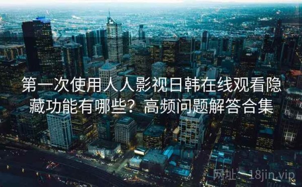 第一次使用人人影视日韩在线观看隐藏功能有哪些？高频问题解答合集
