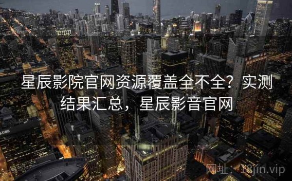 星辰影院官网资源覆盖全不全？实测结果汇总，星辰影音官网