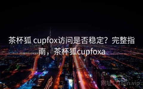 茶杯狐 cupfox访问是否稳定？完整指南，茶杯狐cupfoxa
