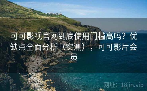 可可影视官网到底使用门槛高吗？优缺点全面分析（实测），可可影片会员