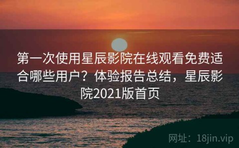 第一次使用星辰影院在线观看免费适合哪些用户？体验报告总结，星辰影院2021版首页