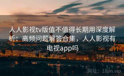 人人影视tv版值不值得长期用深度解析：高频问题解答合集，人人影视有电视app吗