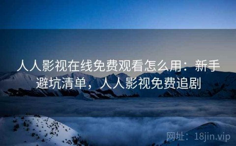 人人影视在线免费观看怎么用：新手避坑清单，人人影视免费追剧