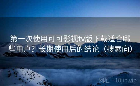 第一次使用可可影视tv版下载适合哪些用户？长期使用后的结论（搜索向）
