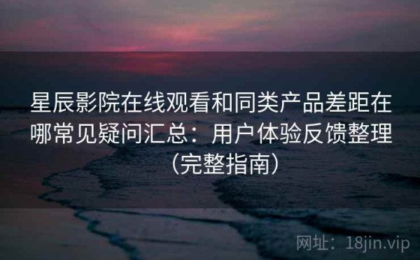 星辰影院在线观看和同类产品差距在哪常见疑问汇总：用户体验反馈整理（完整指南）