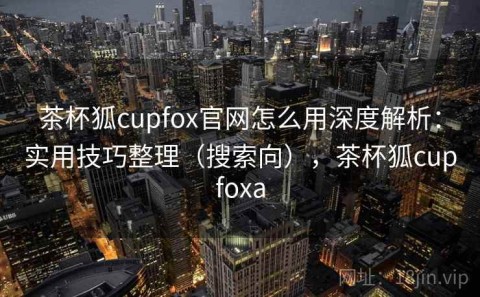 茶杯狐cupfox官网怎么用深度解析：实用技巧整理（搜索向），茶杯狐cupfoxa