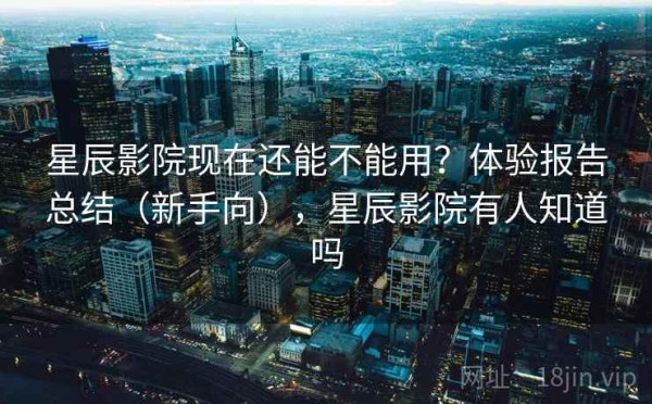 星辰影院现在还能不能用？体验报告总结（新手向），星辰影院有人知道吗