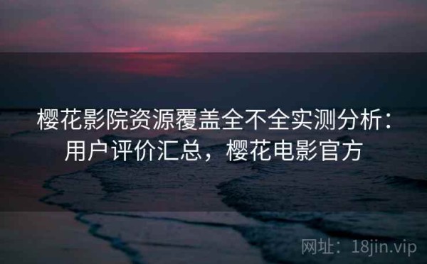 樱花影院资源覆盖全不全实测分析：用户评价汇总，樱花电影官方