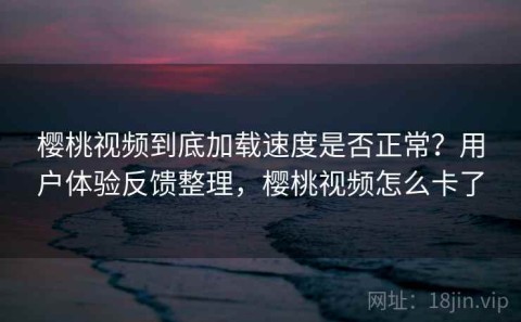 樱桃视频到底加载速度是否正常？用户体验反馈整理，樱桃视频怎么卡了