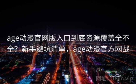 age动漫官网版入口到底资源覆盖全不全？新手避坑清单，age动漫官方网战
