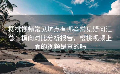 樱桃视频常见坑点有哪些常见疑问汇总：横向对比分析报告，樱桃视频上面的视频是真的吗